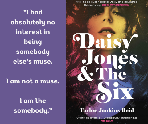 Quote on left side of image: "I had absolutely no interest in being somebody else's muse.  I am not a muse.  I am the somebody.".  The right side of the image is the book cover - A woman's face and neck, with rainbow colors overlaid, with the title of the book and the author's name: "Daisy Jones & The Six", "Taylor Jenkins Reid".".